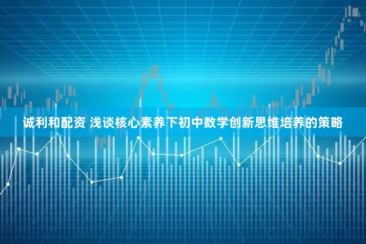 诚利和配资 浅谈核心素养下初中数学创新思维培养的策略