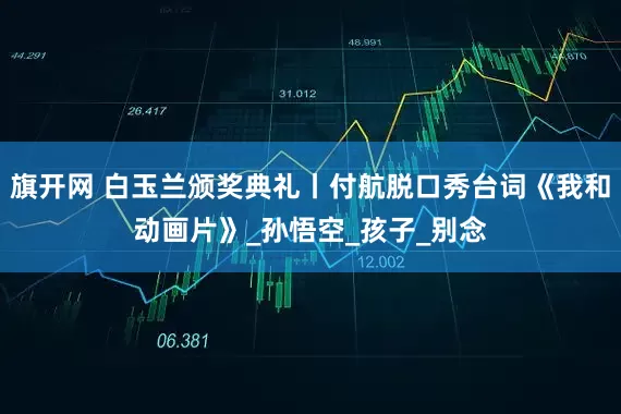 旗开网 白玉兰颁奖典礼丨付航脱口秀台词《我和动画片》_孙悟空_孩子_别念