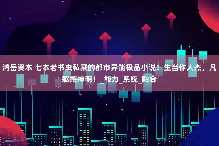 鸿岳资本 七本老书虫私藏的都市异能极品小说！生当作人杰，凡躯撼神明！_能力_系统_融合