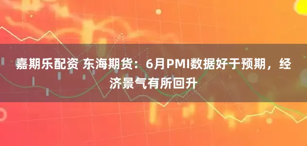 嘉期乐配资 东海期货：6月PMI数据好于预期，经济景气有所回升