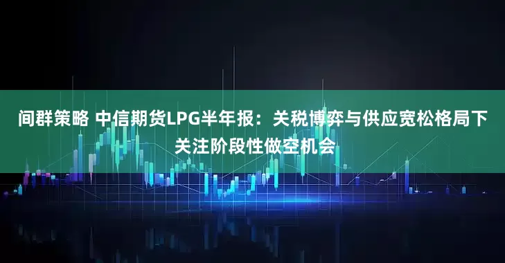 间群策略 中信期货LPG半年报：关税博弈与供应宽松格局下 关注阶段性做空机会