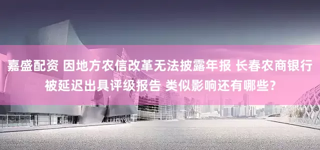 嘉盛配资 因地方农信改革无法披露年报 长春农商银行被延迟出具评级报告 类似影响还有哪些？