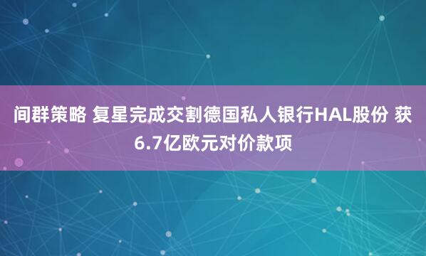 间群策略 复星完成交割德国私人银行HAL股份 获6.7亿欧元对价款项