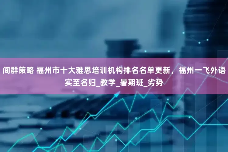 间群策略 福州市十大雅思培训机构排名名单更新，福州一飞外语实至名归_教学_暑期班_劣势
