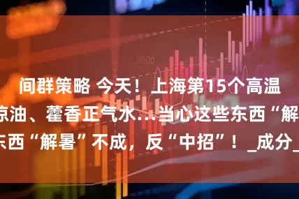 间群策略 今天！上海第15个高温日！风油精、清凉油、藿香正气水…当心这些东西“解暑”不成，反“中招”！_成分_樟脑_环境