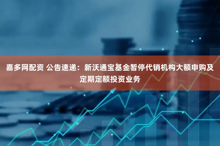 嘉多网配资 公告速递：新沃通宝基金暂停代销机构大额申购及定期定额投资业务
