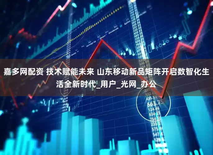 嘉多网配资 技术赋能未来 山东移动新品矩阵开启数智化生活全新时代_用户_光网_办公