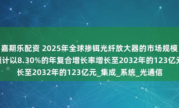 嘉期乐配资 2025年全球掺铒光纤放大器的市场规模达到71亿元，未来预计以8.30%的年复合增长率增长至2032年的123亿元_集成_系统_光通信