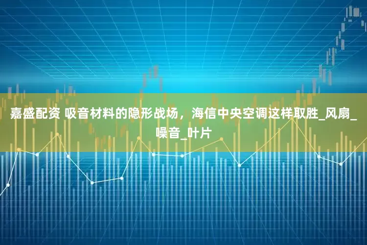 嘉盛配资 吸音材料的隐形战场，海信中央空调这样取胜_风扇_噪音_叶片