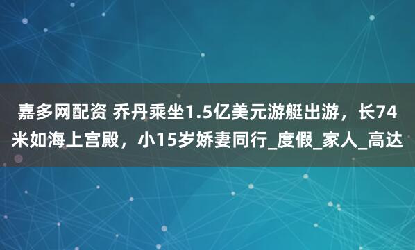 嘉多网配资 乔丹乘坐1.5亿美元游艇出游，长74米如海上宫殿，小15岁娇妻同行_度假_家人_高达