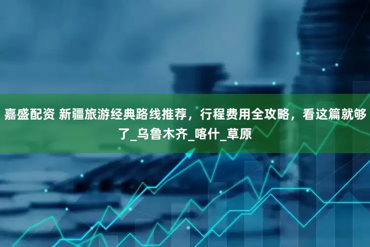 嘉盛配资 新疆旅游经典路线推荐，行程费用全攻略，看这篇就够了_乌鲁木齐_喀什_草原