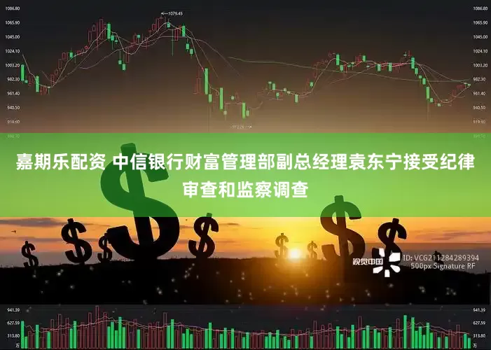 嘉期乐配资 中信银行财富管理部副总经理袁东宁接受纪律审查和监察调查