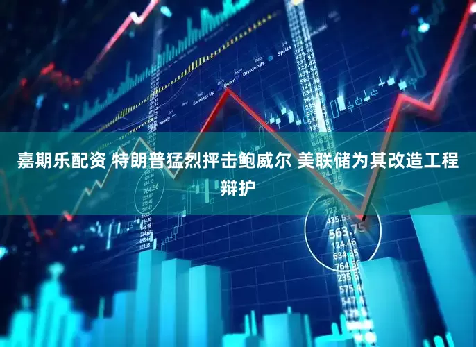 嘉期乐配资 特朗普猛烈抨击鲍威尔 美联储为其改造工程辩护