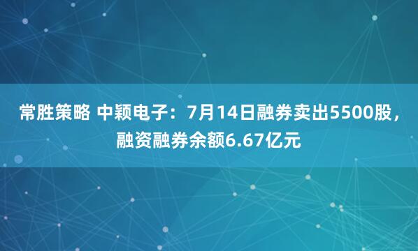 常胜策略 中颖电子：7月14日融券卖出5500股，融资融券余额6.67亿元