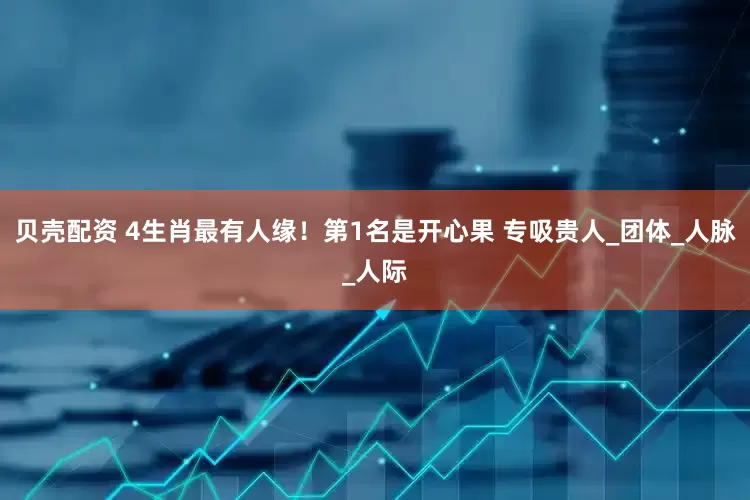 贝壳配资 4生肖最有人缘！第1名是开心果 专吸贵人_团体_人脉_人际