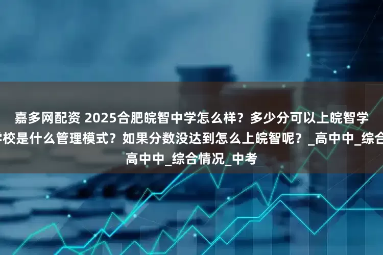 嘉多网配资 2025合肥皖智中学怎么样？多少分可以上皖智学校？皖智学校是什么管理模式？如果分数没达到怎么上皖智呢？_高中中_综合情况_中考