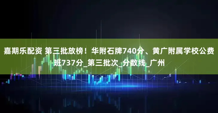 嘉期乐配资 第三批放榜！华附石牌740分、黄广附属学校公费班737分_第三批次_分数线_广州