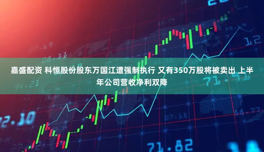 嘉盛配资 科恒股份股东万国江遭强制执行 又有350万股将被卖出 上半年公司营收净利双降