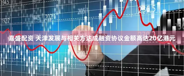 嘉盛配资 天津发展与相关方达成融资协议金额高达20亿港元
