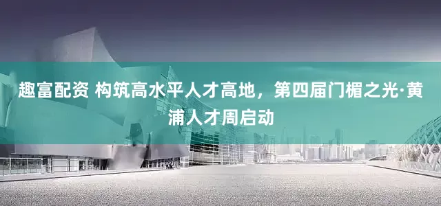 趣富配资 构筑高水平人才高地，第四届门楣之光·黄浦人才周启动