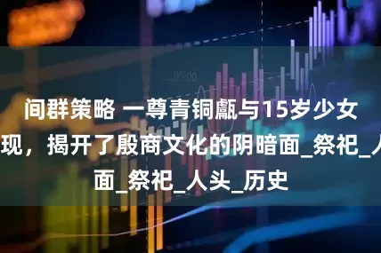 间群策略 一尊青铜甗与15岁少女头骨的出现,揭开了殷商文化的阴暗面_祭祀_人头_历史