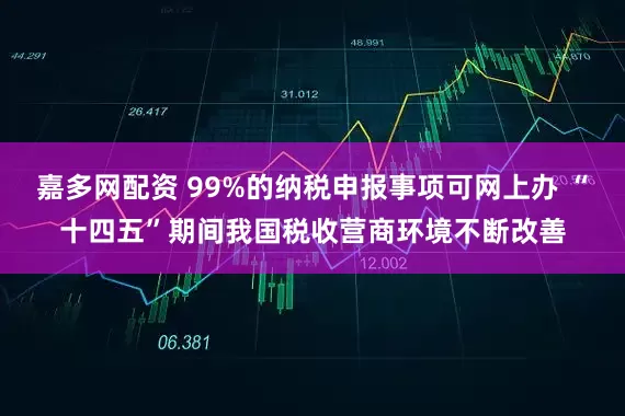 嘉多网配资 99%的纳税申报事项可网上办 “十四五”期间我国税收营商环境不断改善