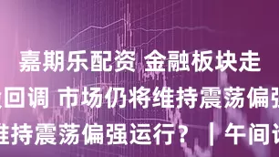 嘉期乐配资 金融板块走强 资源股回调 市场仍将维持震荡偏强运行?|午间论市