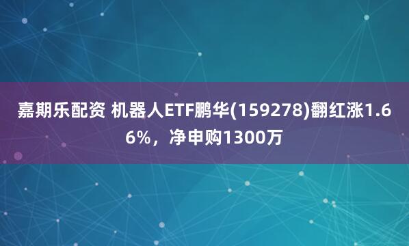 嘉期乐配资 机器人ETF鹏华(159278)翻红涨1.66%,净申购1300万