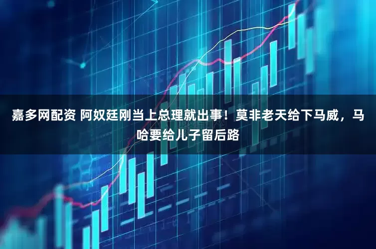 嘉多网配资 阿奴廷刚当上总理就出事！莫非老天给下马威，马哈要给儿子留后路