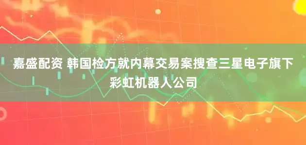 嘉盛配资 韩国检方就内幕交易案搜查三星电子旗下彩虹机器人公司