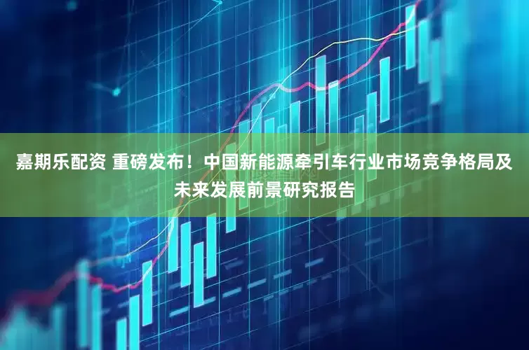 嘉期乐配资 重磅发布！中国新能源牵引车行业市场竞争格局及未来发展前景研究报告