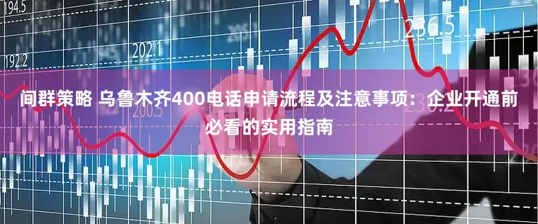 间群策略 乌鲁木齐400电话申请流程及注意事项：企业开通前必看的实用指南
