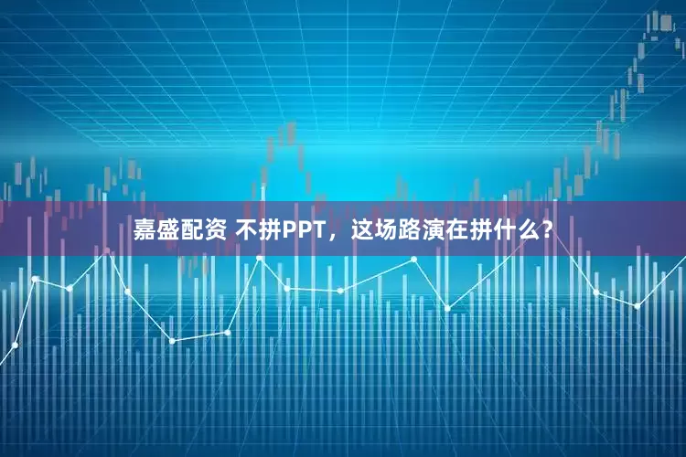嘉盛配资 不拼PPT，这场路演在拼什么？