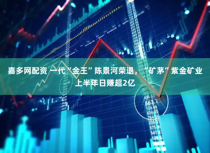 嘉多网配资 一代“金王”陈景河荣退，“矿茅”紫金矿业上半年日赚超2亿